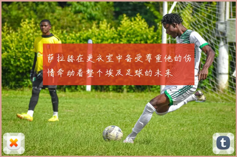 萨拉赫在更衣室中备受尊重他的伤情牵动着整个埃及足球的未来