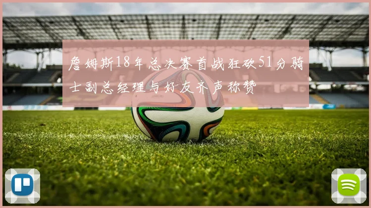 詹姆斯18年总决赛首战狂砍51分骑士副总经理与好友齐声称赞