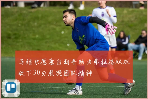 马绍尔愿意当副手助力弗拉格双双砍下30分展现团队精神