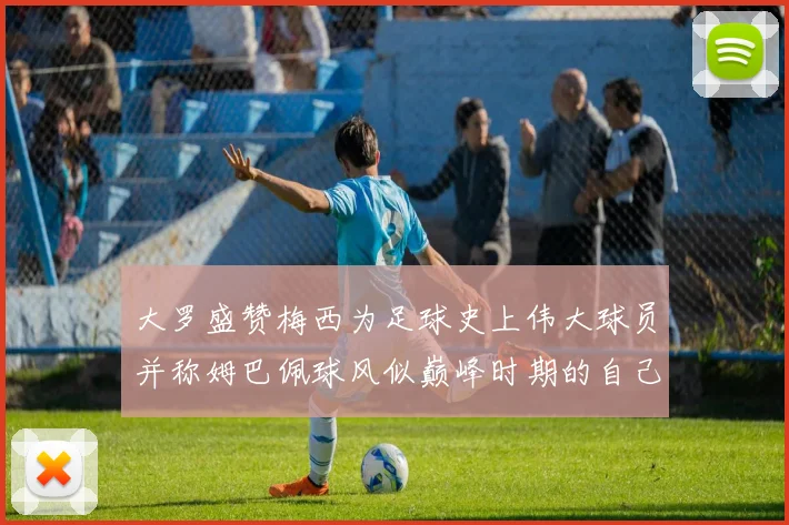 大罗盛赞梅西为足球史上伟大球员并称姆巴佩球风似巅峰时期的自己