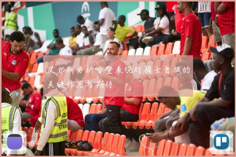皮尔斯分析哈登表现对骑士晋级的关键作用与期待