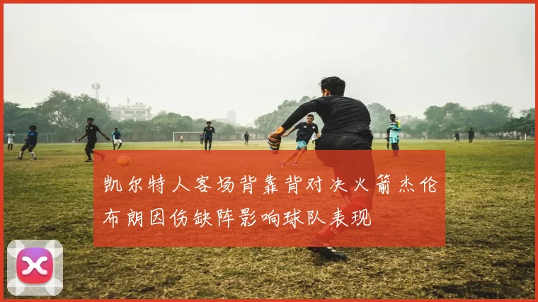 凯尔特人客场背靠背对决火箭杰伦布朗因伤缺阵影响球队表现