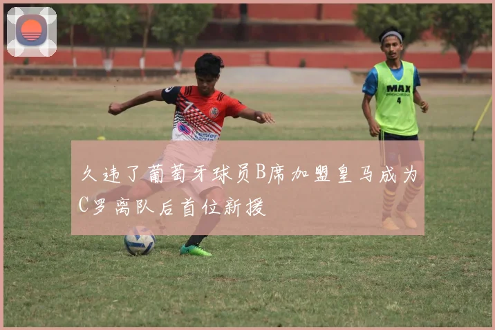 久违了葡萄牙球员B席加盟皇马成为C罗离队后首位新援