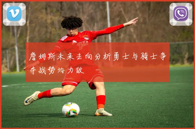 詹姆斯未来去向分析勇士与骑士争夺战势均力敌