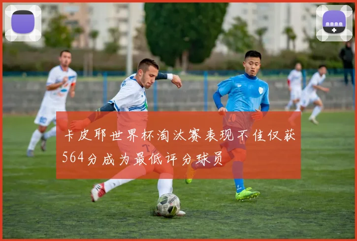 卡皮耶世界杯淘汰赛表现不佳仅获564分成为最低评分球员
