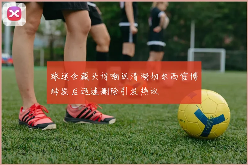 球迷会藏头诗嘲讽清湖切尔西官博转发后迅速删除引发热议