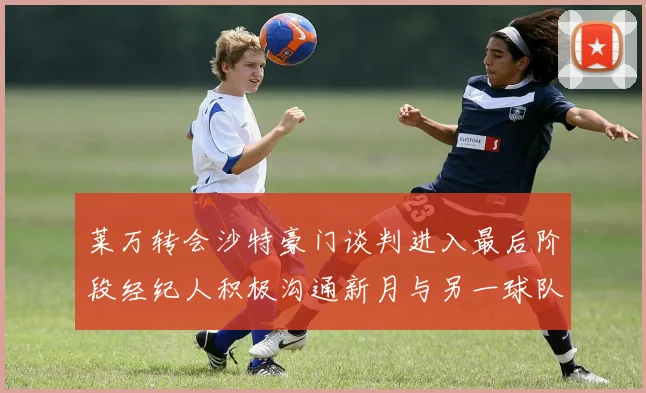 莱万转会沙特豪门谈判进入最后阶段经纪人积极沟通新月与另一球队