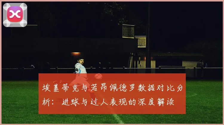 埃基蒂克与若昂佩德罗数据对比分析：进球与过人表现的深度解读