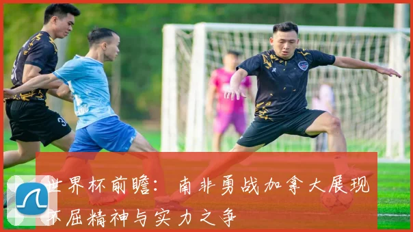 世界杯前瞻：南非勇战加拿大展现不屈精神与实力之争