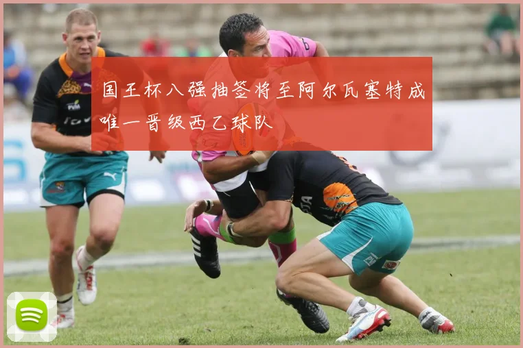国王杯八强抽签将至阿尔瓦塞特成唯一晋级西乙球队