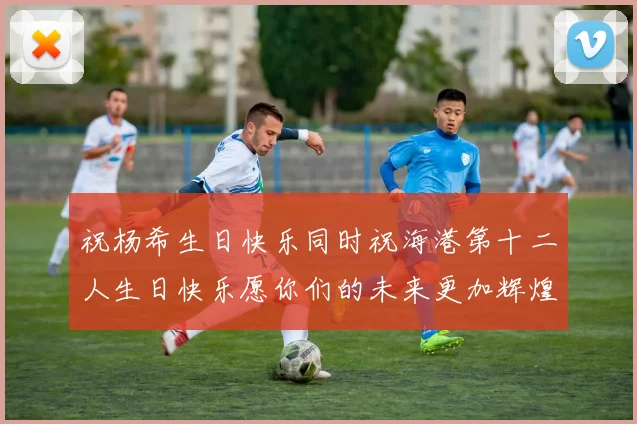 祝杨希生日快乐同时祝海港第十二人生日快乐愿你们的未来更加辉煌