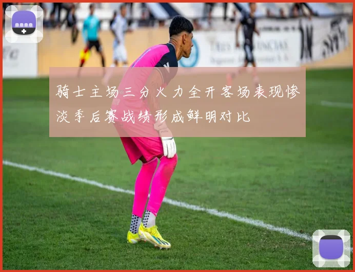 骑士主场三分火力全开客场表现惨淡季后赛战绩形成鲜明对比