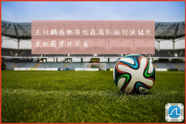 王仕鹏感慨布伦森离队独行侠错失良机薪资并不高