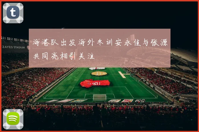 海港队出发海外冬训安永佳与张源共同亮相引关注