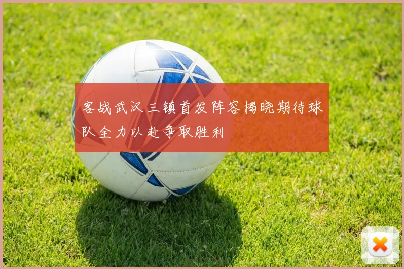 客战武汉三镇首发阵容揭晓期待球队全力以赴争取胜利