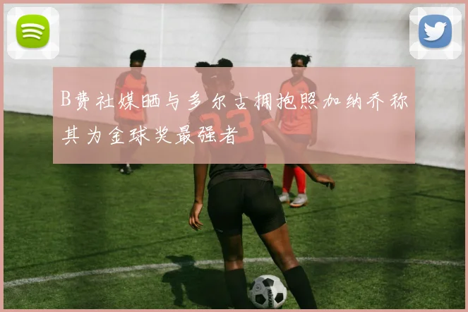 B费社媒晒与多尔古拥抱照加纳乔称其为金球奖最强者