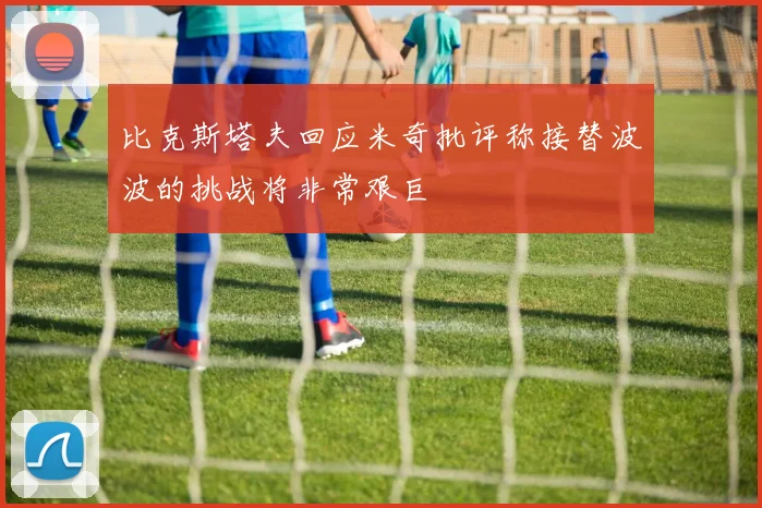 比克斯塔夫回应米奇批评称接替波波的挑战将非常艰巨