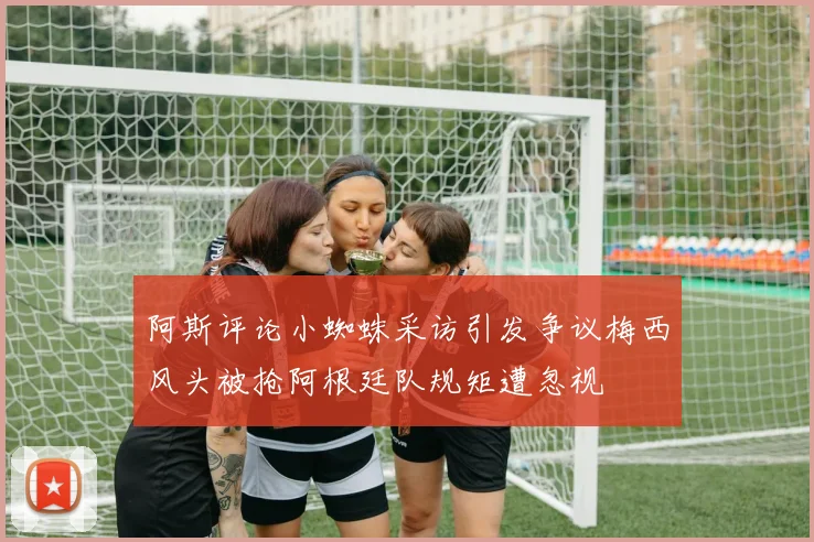 阿斯评论小蜘蛛采访引发争议梅西风头被抢阿根廷队规矩遭忽视