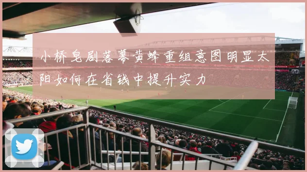 小桥皂剧落幕黄蜂重组意图明显太阳如何在省钱中提升实力