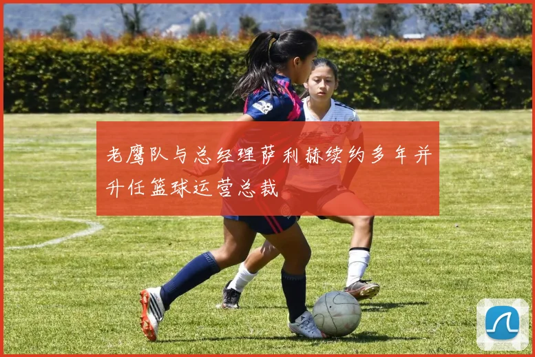 老鹰队与总经理萨利赫续约多年并升任篮球运营总裁