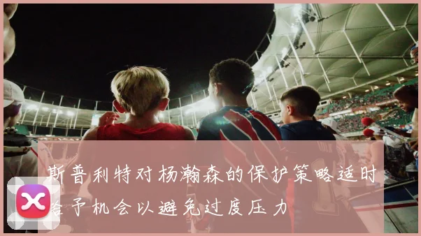 斯普利特对杨瀚森的保护策略适时给予机会以避免过度压力