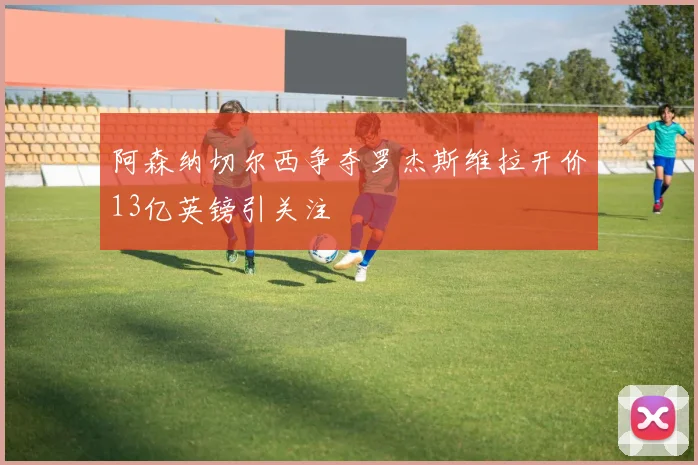 阿森纳切尔西争夺罗杰斯维拉开价13亿英镑引关注