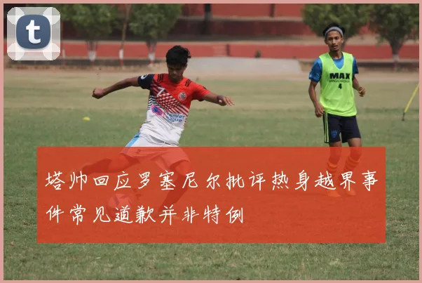 塔帅回应罗塞尼尔批评热身越界事件常见道歉并非特例