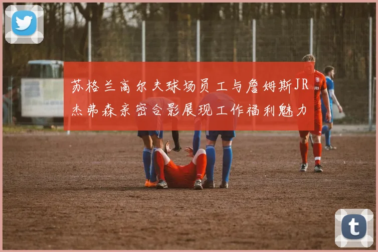 苏格兰高尔夫球场员工与詹姆斯JR杰弗森亲密合影展现工作福利魅力