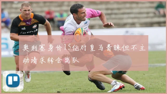 奥利塞身价15亿对皇马青睐但不主动请求转会离队