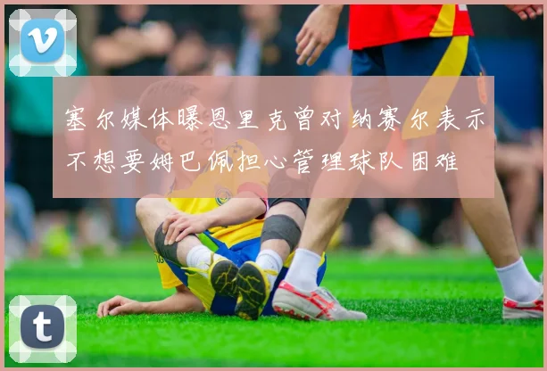 塞尔媒体曝恩里克曾对纳赛尔表示不想要姆巴佩担心管理球队困难
