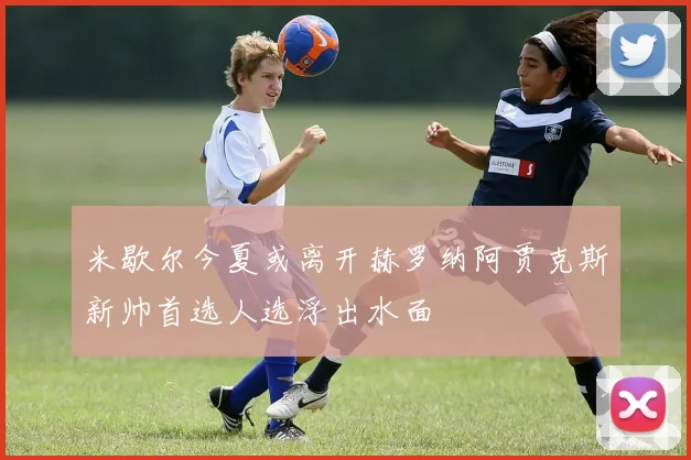 米歇尔今夏或离开赫罗纳阿贾克斯新帅首选人选浮出水面