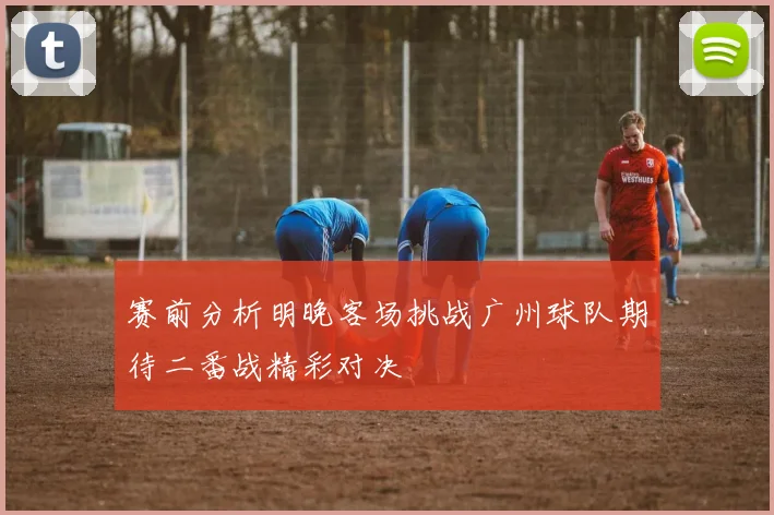 赛前分析明晚客场挑战广州球队期待二番战精彩对决