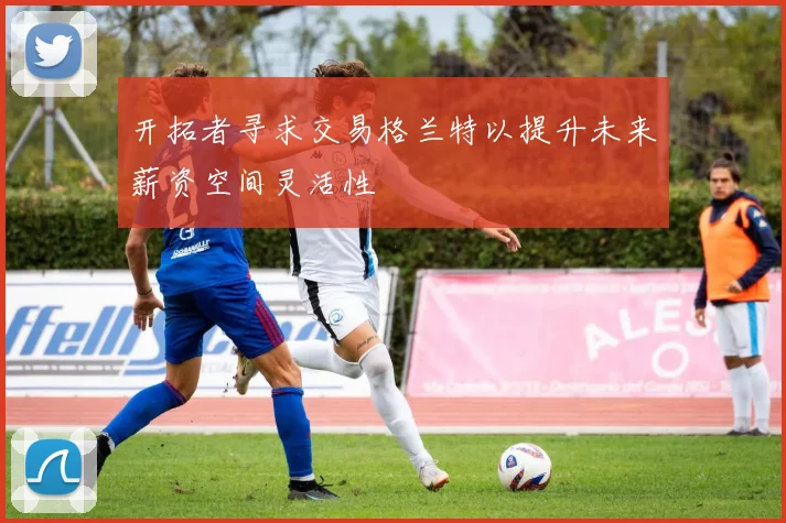 开拓者寻求交易格兰特以提升未来薪资空间灵活性