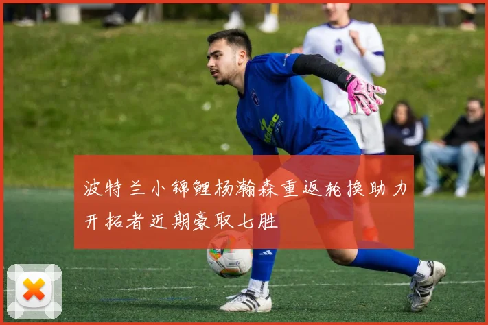 波特兰小锦鲤杨瀚森重返轮换助力开拓者近期豪取七胜