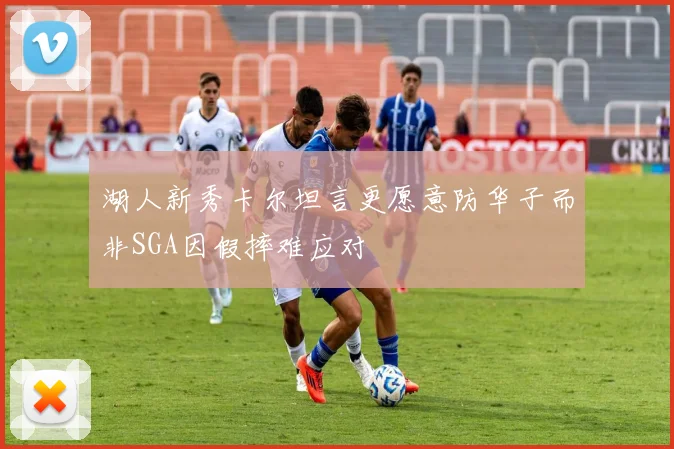 湖人新秀卡尔坦言更愿意防华子而非SGA因假摔难应对